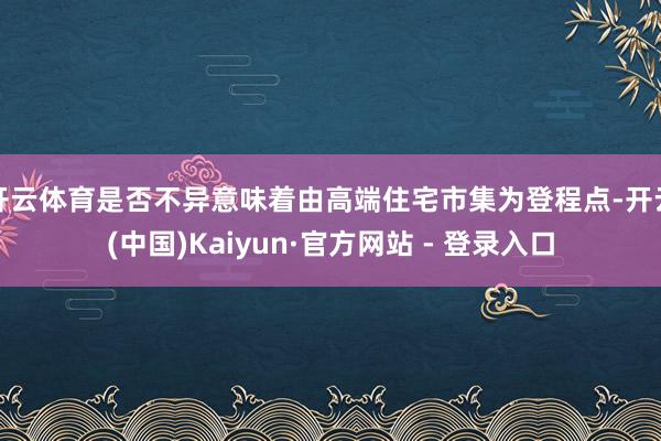 开云体育是否不异意味着由高端住宅市集为登程点-开云(中国)Kaiyun·官方网站 - 登录入口