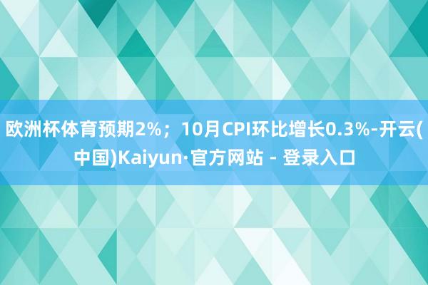欧洲杯体育预期2%；10月CPI环比增长0.3%-开云(中国)Kaiyun·官方网站 - 登录入口