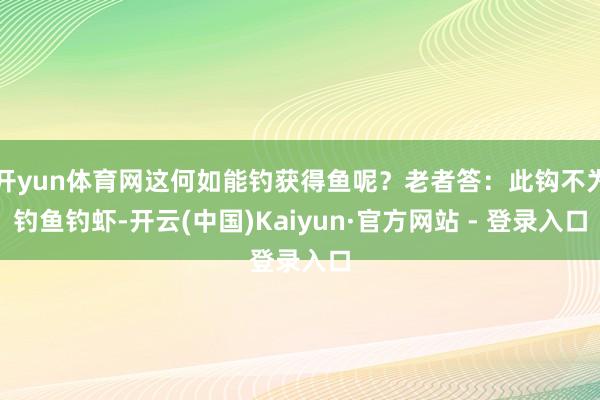 开yun体育网这何如能钓获得鱼呢？老者答：此钩不为钓鱼钓虾-开云(中国)Kaiyun·官方网站 - 登录入口