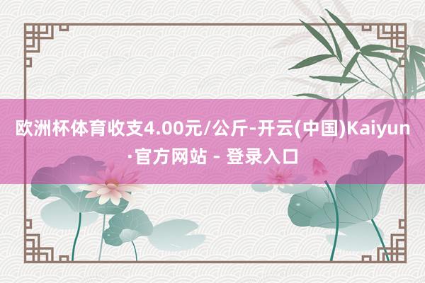 欧洲杯体育收支4.00元/公斤-开云(中国)Kaiyun·官方网站 - 登录入口