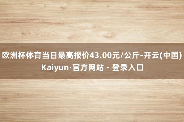 欧洲杯体育当日最高报价43.00元/公斤-开云(中国)Kaiyun·官方网站 - 登录入口