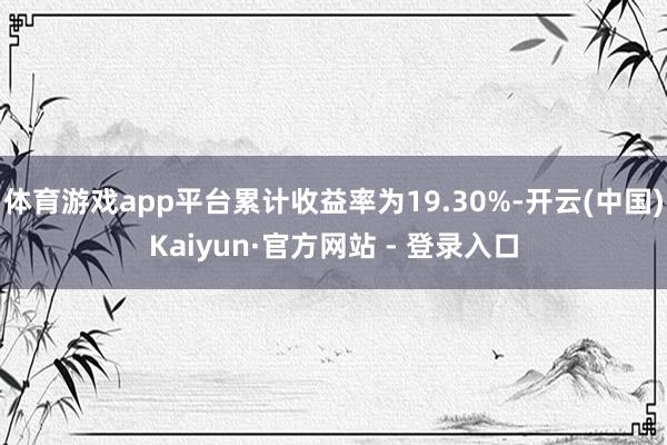 体育游戏app平台累计收益率为19.30%-开云(中国)Kaiyun·官方网站 - 登录入口