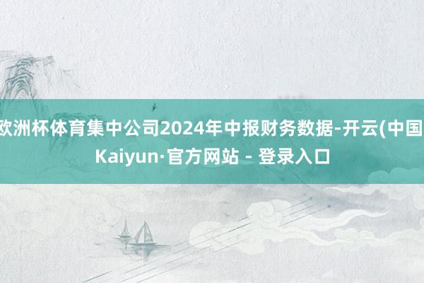 欧洲杯体育集中公司2024年中报财务数据-开云(中国)Kaiyun·官方网站 - 登录入口