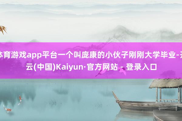 体育游戏app平台一个叫庞康的小伙子刚刚大学毕业-开云(中国)Kaiyun·官方网站 - 登录入口