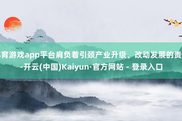 体育游戏app平台肩负着引颈产业升级、改动发展的责任-开云(中国)Kaiyun·官方网站 - 登录入口