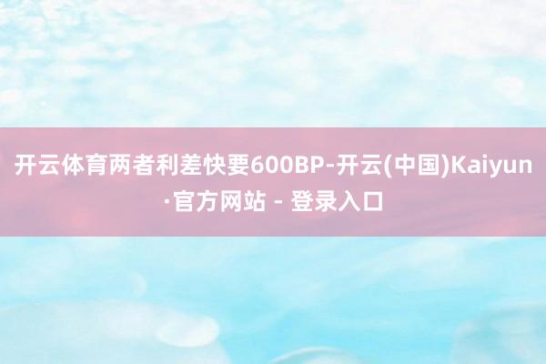 开云体育两者利差快要600BP-开云(中国)Kaiyun·官方网站 - 登录入口