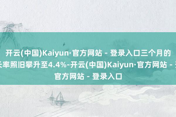 开云(中国)Kaiyun·官方网站 - 登录入口三个月的年化增长率照旧攀升至4.4%-开云(中国)Kaiyun·官方网站 - 登录入口