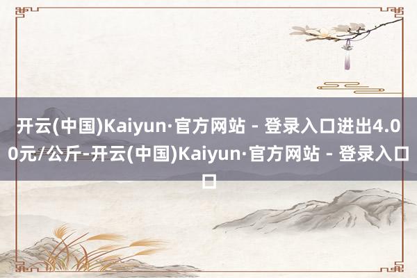 开云(中国)Kaiyun·官方网站 - 登录入口进出4.00元/公斤-开云(中国)Kaiyun·官方网站 - 登录入口