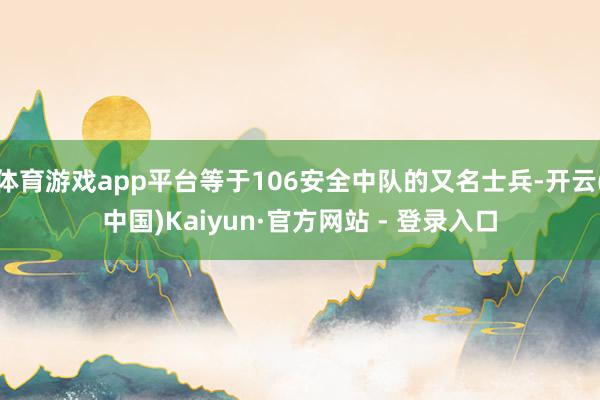 体育游戏app平台等于106安全中队的又名士兵-开云(中国)Kaiyun·官方网站 - 登录入口