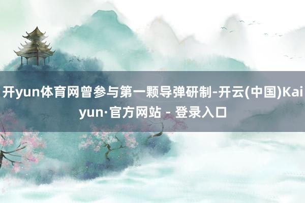 开yun体育网曾参与第一颗导弹研制-开云(中国)Kaiyun·官方网站 - 登录入口